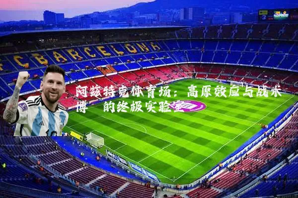 阿兹特克体育场:高原效应与战术博弈的终极实验室